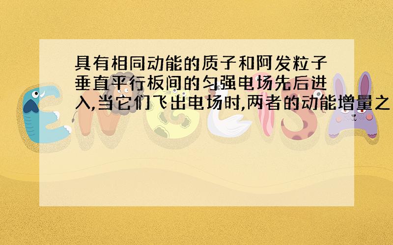 具有相同动能的质子和阿发粒子垂直平行板间的匀强电场先后进入,当它们飞出电场时,两者的动能增量之比是