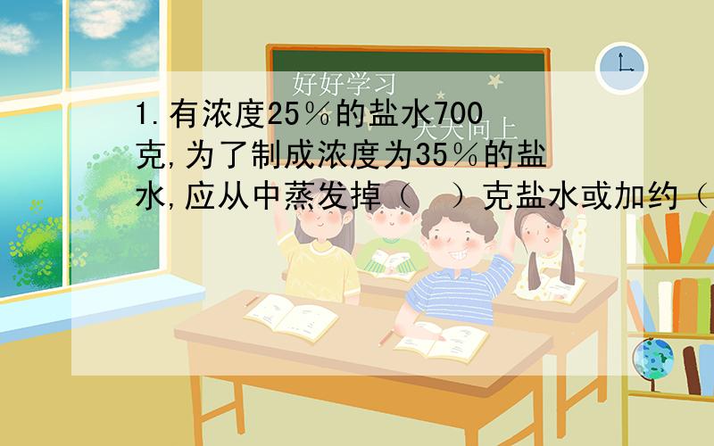 1.有浓度25％的盐水700克,为了制成浓度为35％的盐水,应从中蒸发掉（　）克盐水或加约（　）克盐.（得数保留整数）