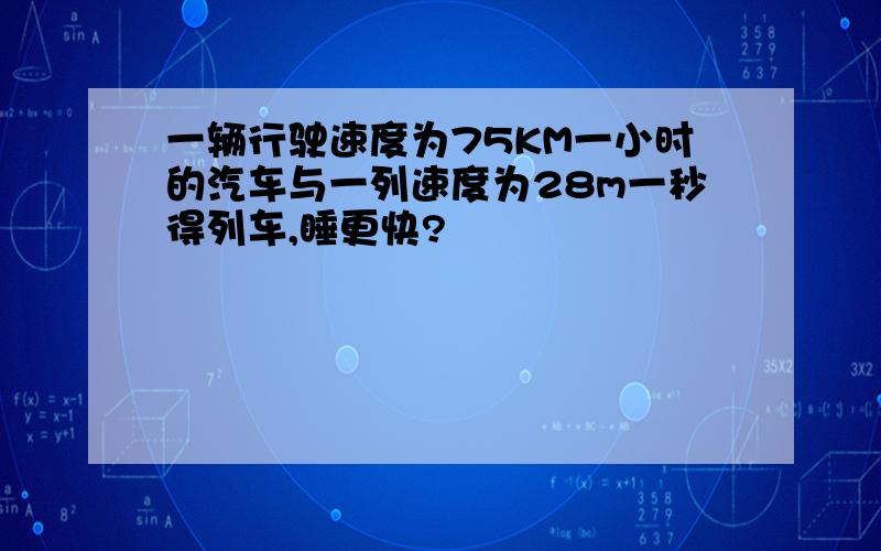 一辆行驶速度为75KM一小时的汽车与一列速度为28m一秒得列车,睡更快?