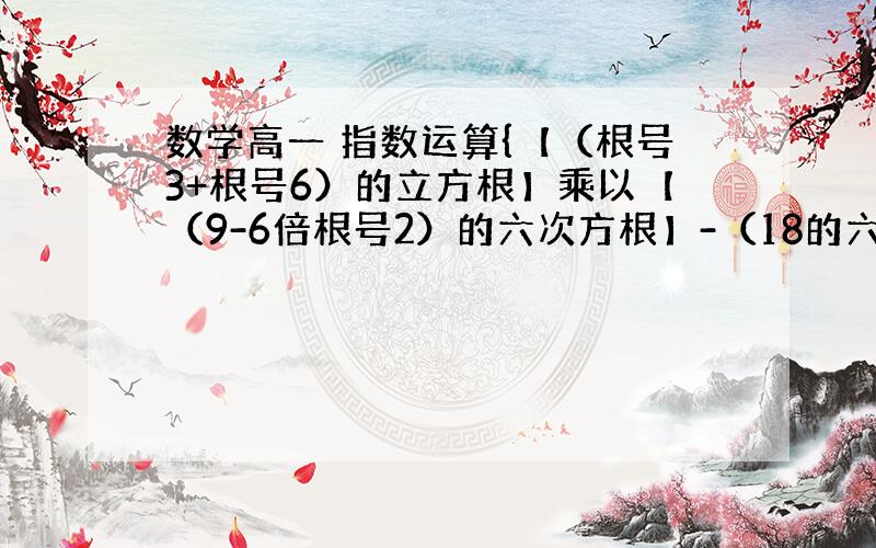 数学高一 指数运算{【（根号3+根号6）的立方根】乘以【（9-6倍根号2）的六次方根】-（18的六次方根】}除以【（2的