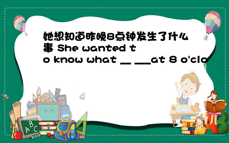 她想知道昨晚8点钟发生了什么事 She wanted to know what __ ___at 8 o'clo