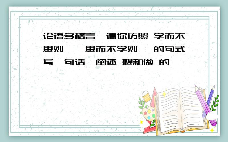 论语多格言,请你仿照 学而不思则罔,思而不学则殆 的句式写一句话,阐述 想和做 的