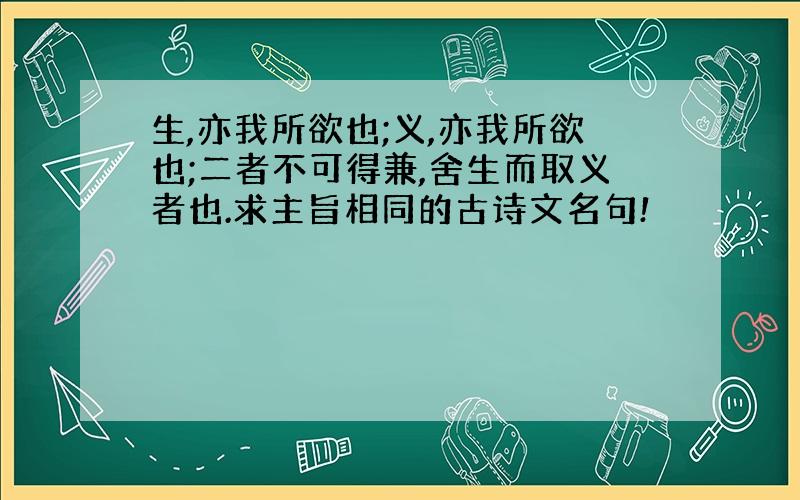 生,亦我所欲也;义,亦我所欲也;二者不可得兼,舍生而取义者也.求主旨相同的古诗文名句!