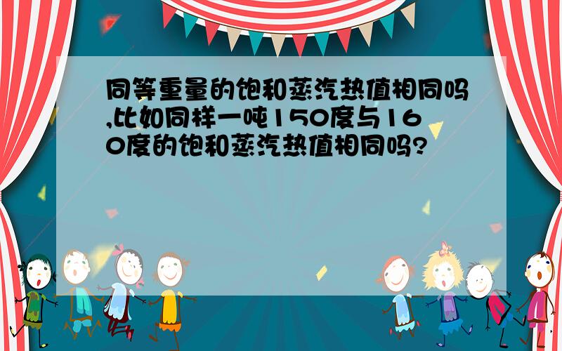 同等重量的饱和蒸汽热值相同吗,比如同样一吨150度与160度的饱和蒸汽热值相同吗?