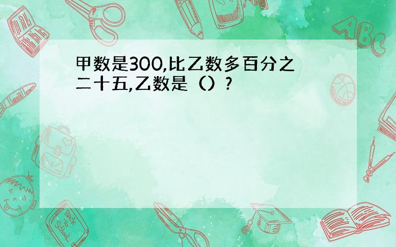 甲数是300,比乙数多百分之二十五,乙数是（）?