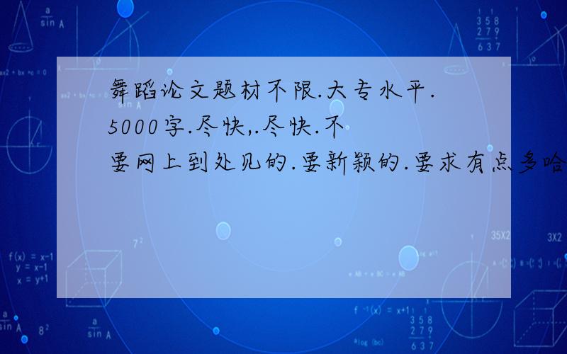 舞蹈论文题材不限.大专水平.5000字.尽快,.尽快.不要网上到处见的.要新颖的.要求有点多哈.不好意思.