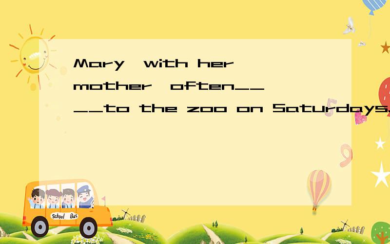 Mary,with her mother,often____to the zoo on Saturdays. A. go