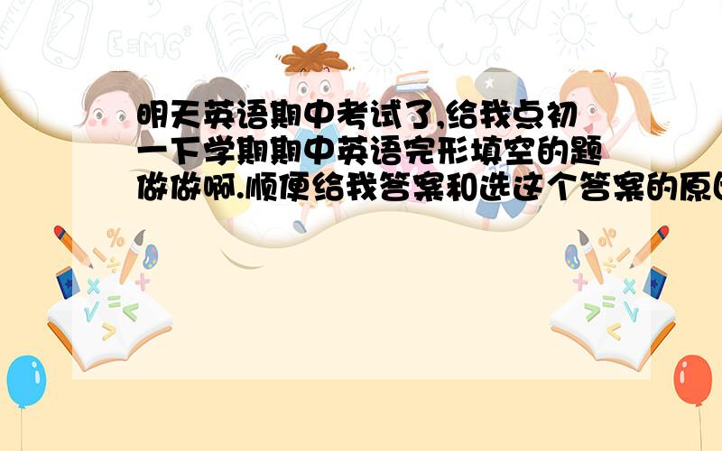 明天英语期中考试了,给我点初一下学期期中英语完形填空的题做做啊.顺便给我答案和选这个答案的原因.多