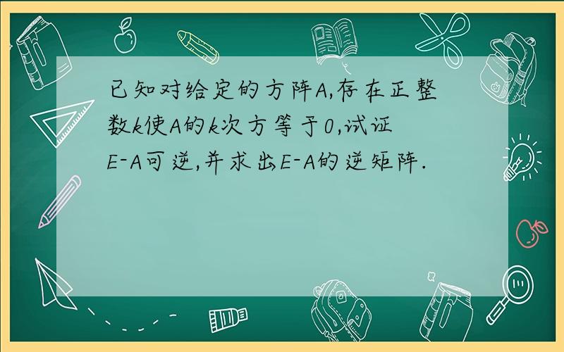 已知对给定的方阵A,存在正整数k使A的k次方等于0,试证E-A可逆,并求出E-A的逆矩阵.