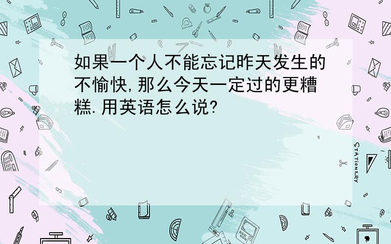 如果一个人不能忘记昨天发生的不愉快,那么今天一定过的更糟糕.用英语怎么说?