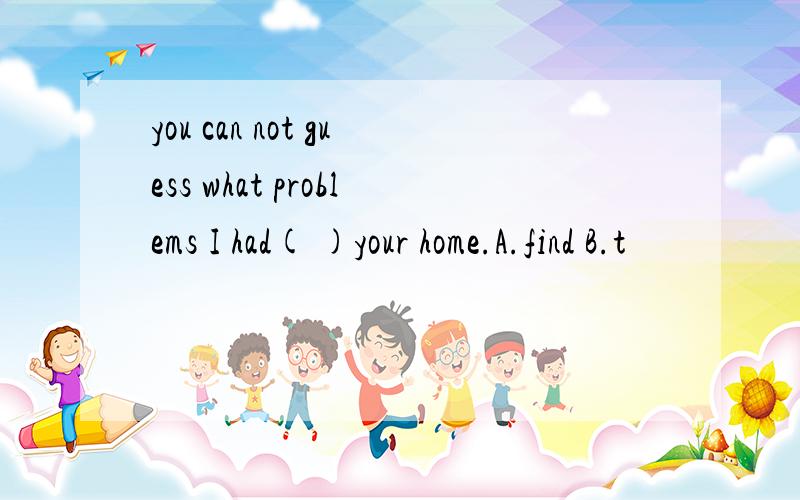 you can not guess what problems I had( )your home.A.find B.t