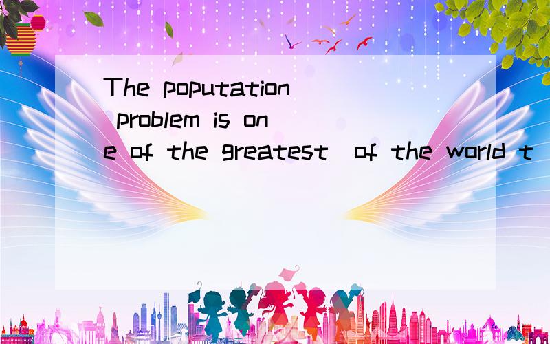 The poputation problem is one of the greatest_of the world t