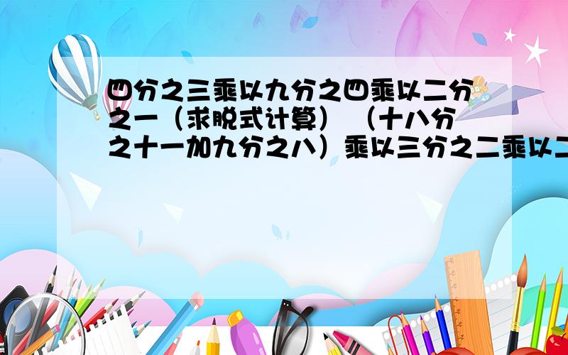 四分之三乘以九分之四乘以二分之一（求脱式计算） （十八分之十一加九分之八）乘以三分之二乘以二分之一