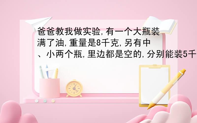 爸爸教我做实验,有一个大瓶装满了油,重量是8千克,另有中、小两个瓶,里边都是空的,分别能装5千克和三千克油.不用其他工具