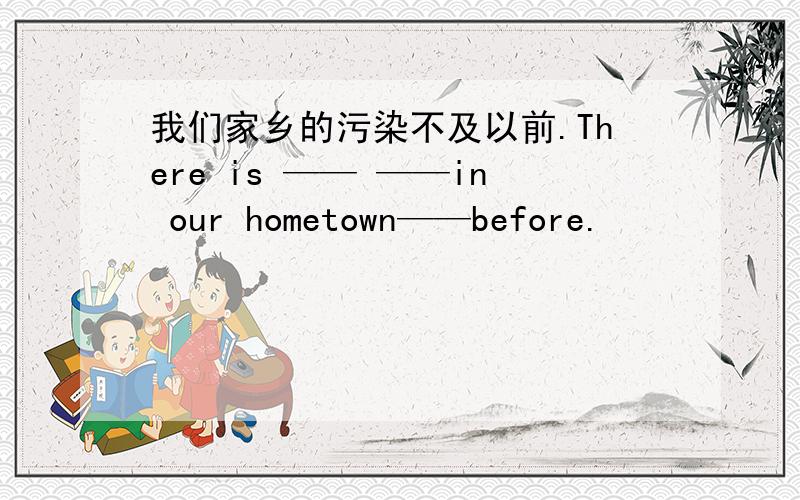 我们家乡的污染不及以前.There is —— ——in our hometown——before.