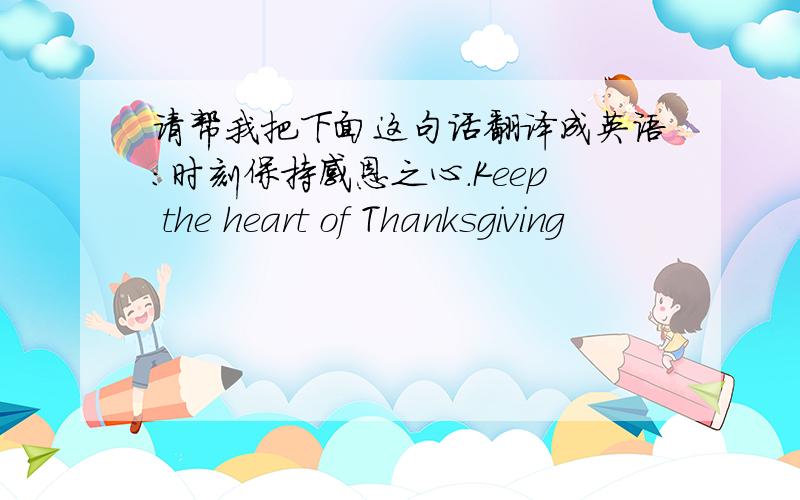 请帮我把下面这句话翻译成英语：时刻保持感恩之心.Keep the heart of Thanksgiving