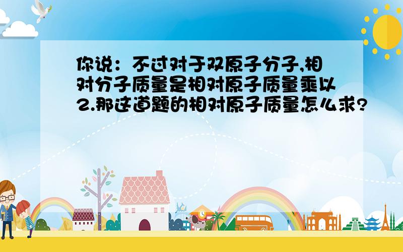 你说：不过对于双原子分子,相对分子质量是相对原子质量乘以2.那这道题的相对原子质量怎么求?