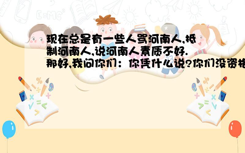 现在总是有一些人骂河南人,抵制河南人,说河南人素质不好.那好,我问你们：你凭什么说?你们没资格评论河南人!中原经济全国第