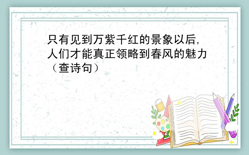 只有见到万紫千红的景象以后,人们才能真正领略到春风的魅力（查诗句）