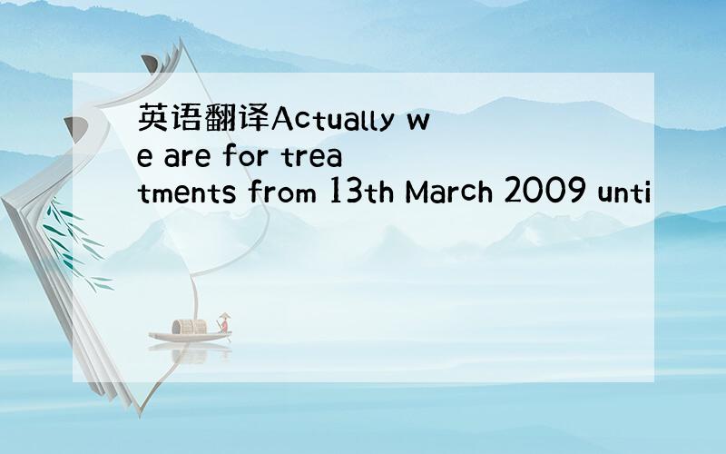 英语翻译Actually we are for treatments from 13th March 2009 unti