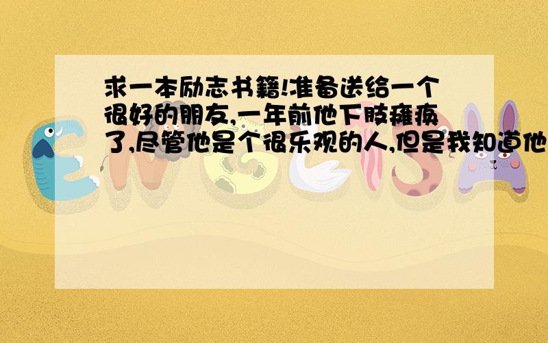 求一本励志书籍!准备送给一个很好的朋友,一年前他下肢瘫痪了,尽管他是个很乐观的人,但是我知道他多多少少有些消沉,我隔几天