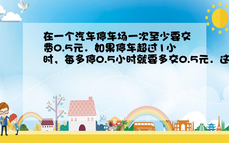 在一个汽车停车场一次至少要交费0.5元．如果停车超过1小时，每多停0.5小时就要多交0.5元．这辆汽车在离开停车场时交了