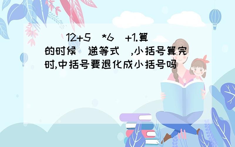 ［(12+5）*6］+1.算的时候（递等式）,小括号算完时,中括号要退化成小括号吗