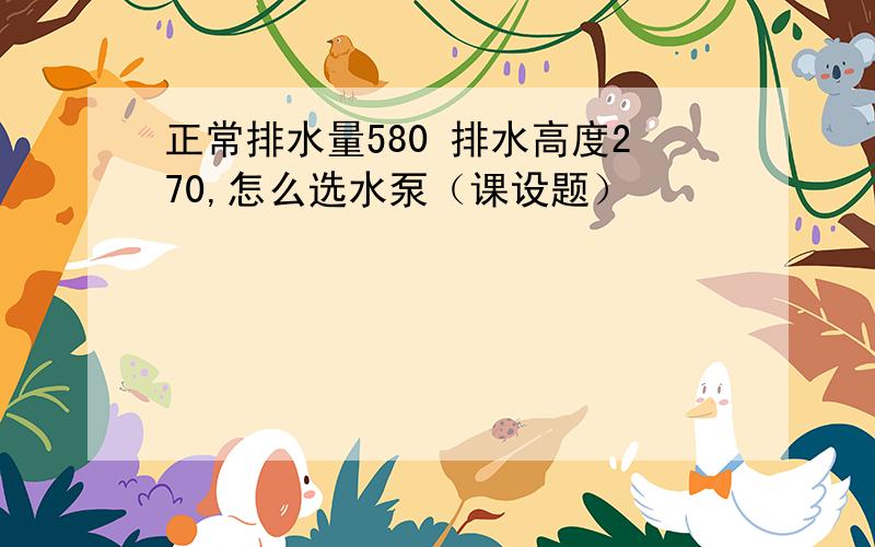 正常排水量580 排水高度270,怎么选水泵（课设题）