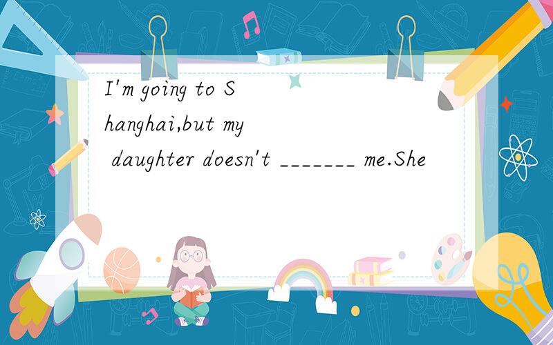 I'm going to Shanghai,but my daughter doesn't _______ me.She