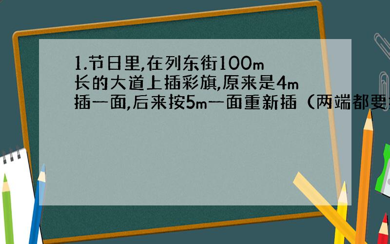 1.节日里,在列东街100m长的大道上插彩旗,原来是4m插一面,后来按5m一面重新插（两端都要插）,那么,不需要重新插得