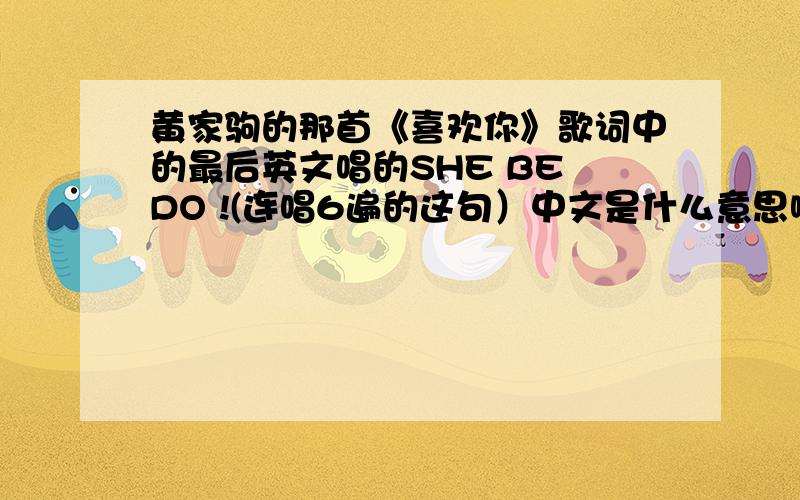 黄家驹的那首《喜欢你》歌词中的最后英文唱的SHE BE DO !(连唱6遍的这句）中文是什么意思啊!跪求!