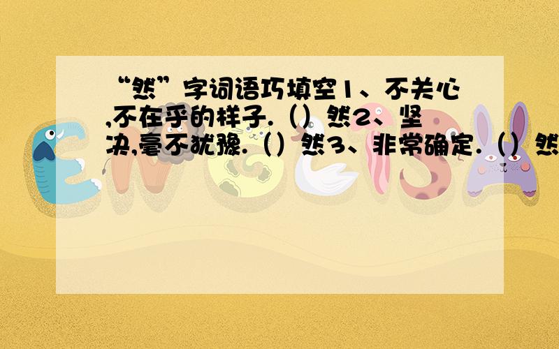 “然”字词语巧填空1、不关心,不在乎的样子.（）然2、坚决,毫不犹豫.（）然3、非常确定.（）然