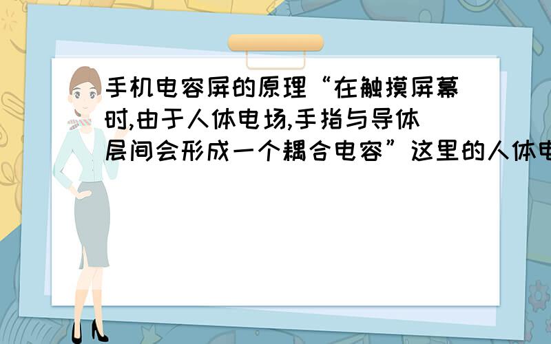 手机电容屏的原理“在触摸屏幕时,由于人体电场,手指与导体层间会形成一个耦合电容”这里的人体电场指的是什么?指人体本身的电