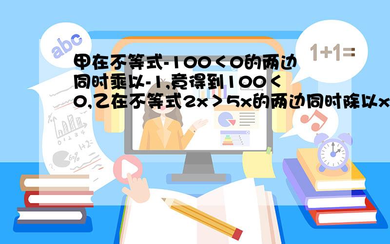 甲在不等式-100＜0的两边同时乘以-1,竟得到100＜0,乙在不等式2x＞5x的两边同时除以x得到2＞5.