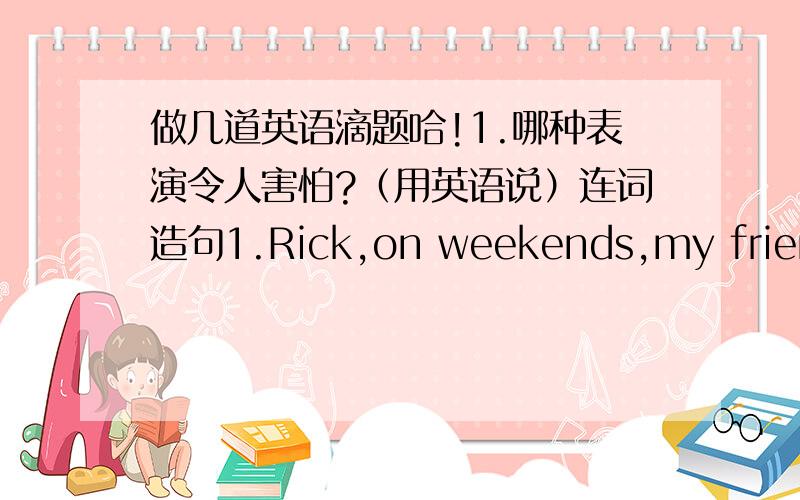 做几道英语滴题哈!1.哪种表演令人害怕?（用英语说）连词造句1.Rick,on weekends,my friend,I