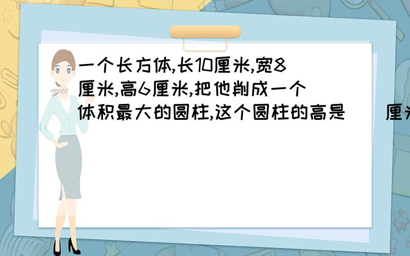 一个长方体,长10厘米,宽8厘米,高6厘米,把他削成一个体积最大的圆柱,这个圆柱的高是（）厘米,体积是（）