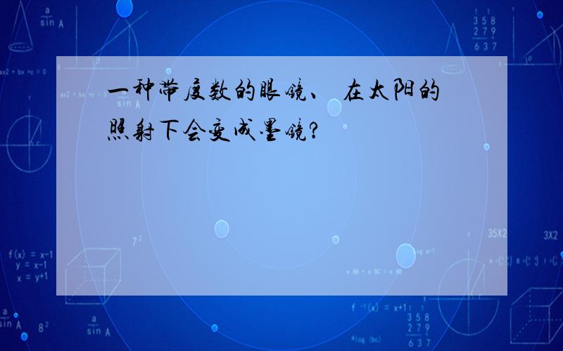 一种带度数的眼镜、 在太阳的照射下会变成墨镜?