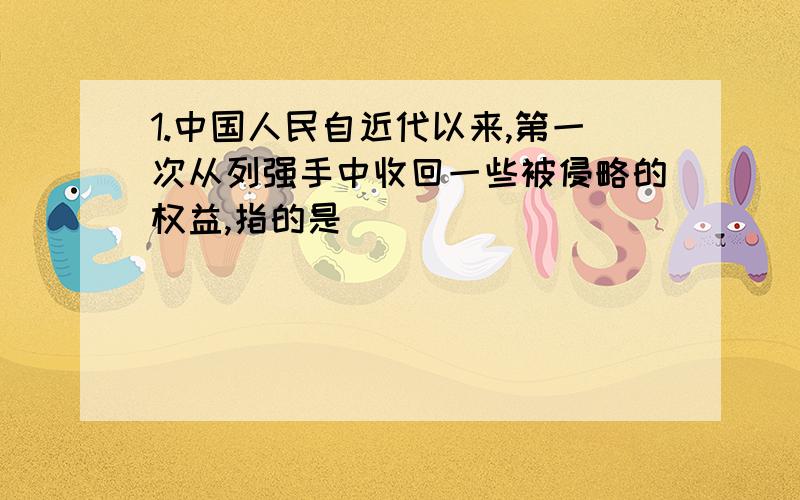 1.中国人民自近代以来,第一次从列强手中收回一些被侵略的权益,指的是（ ）