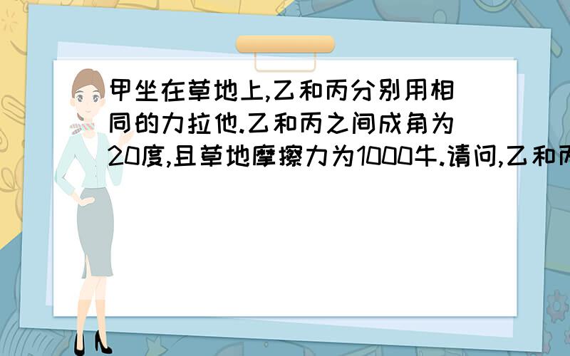 甲坐在草地上,乙和丙分别用相同的力拉他.乙和丙之间成角为20度,且草地摩擦力为1000牛.请问,乙和丙分别应当用多少力才