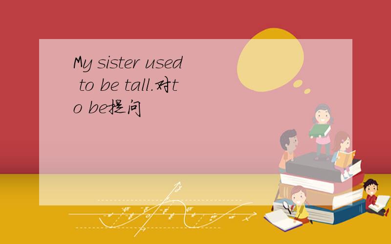 My sister used to be tall.对to be提问