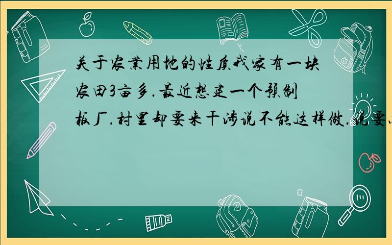 关于农业用地的性质我家有一块农田3亩多.最近想建一个预制板厂.村里却要来干涉说不能这样做.说要办厂就要把土地买断.要问我