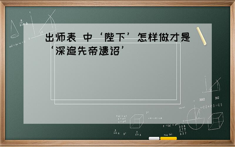 出师表 中‘陛下’怎样做才是‘深追先帝遗诏’