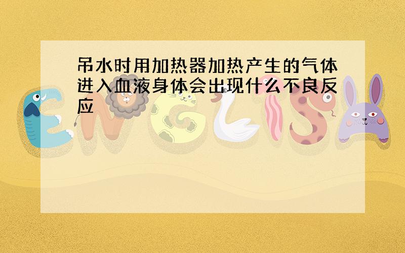 吊水时用加热器加热产生的气体进入血液身体会出现什么不良反应