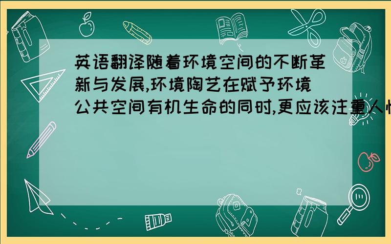 英语翻译随着环境空间的不断革新与发展,环境陶艺在赋予环境公共空间有机生命的同时,更应该注重人性化、人情化因素,强调以人为