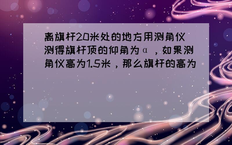 离旗杆20米处的地方用测角仪测得旗杆顶的仰角为α，如果测角仪高为1.5米，那么旗杆的高为______米（用含α的三角函数