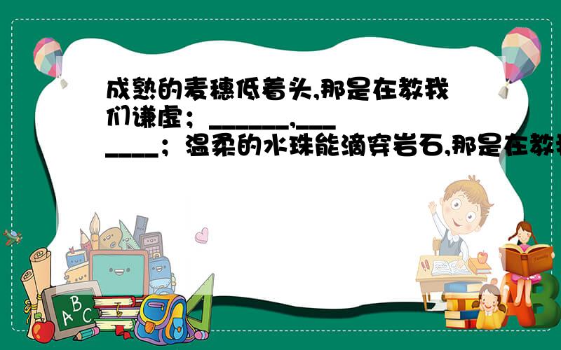 成熟的麦穗低着头,那是在教我们谦虚；______,_______；温柔的水珠能滴穿岩石,那是在教我们坚韧.