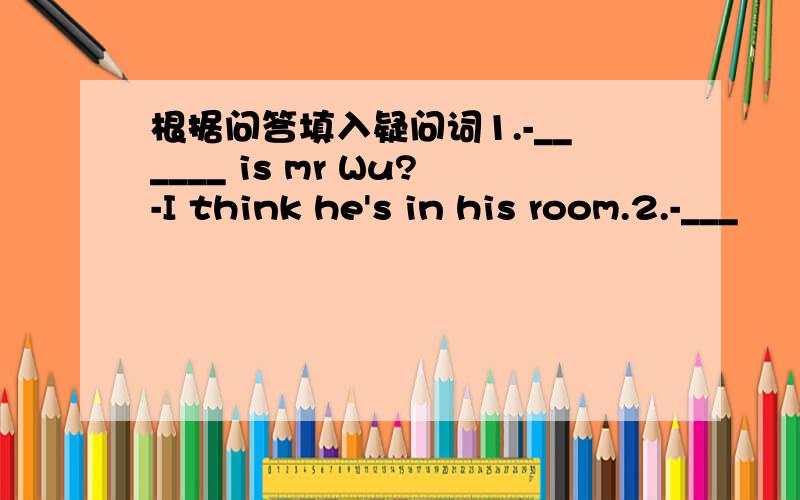 根据问答填入疑问词1.-______ is mr Wu?-I think he's in his room.2.-___