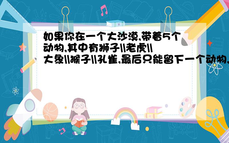 如果你在一个大沙漠,带着5个动物,其中有狮子\\老虎\\大象\\猴子\\孔雀,最后只能留下一个动物,你会先丢下谁