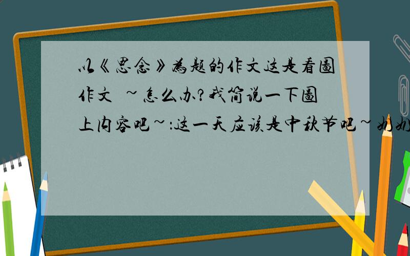 以《思念》为题的作文这是看图作文吔~怎么办?我简说一下图上内容吧~：这一天应该是中秋节吧~奶奶和爸爸、妈妈、“我”围在圆