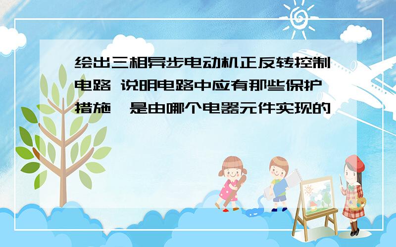 绘出三相异步电动机正反转控制电路 说明电路中应有那些保护措施,是由哪个电器元件实现的